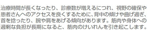 治療時間が長くなったり、診療数が増えるにつれ、視野の確保や患者さんへのアクセスを良くするために、背中の傾けや曲げ過ぎ、首を捻ったり、腕や肩をあげる傾向があります。筋肉や身体への過剰な負担が長期になると、筋肉のけいれんを引き起こします。