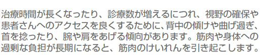 治療時間が長くなったり、診療数が増えるにつれ、視野の確保や患者さんへのアクセスを良くするために、背中の傾けや曲げ過ぎ、首を捻ったり、腕や肩をあげる傾向があります。筋肉や身体への過剰な負担が長期になると、筋肉のけいれんを引き起こします。