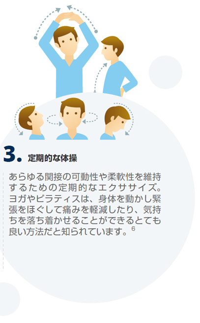 定期的な体操あらゆる関接の可動性や柔軟性を維持するための定期的なエクササイズ。ヨガやピラティスは、身体を動かし緊張をほぐして痛みを軽減したり、気持ちを落ち着かせることができるとても良い方法だと知られています。6