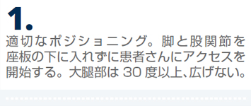 適切なポジショニング。脚と股関節を座板の下に入れずに患者さんにアクセスを開始する。大腿部は30 度以上、広げない。