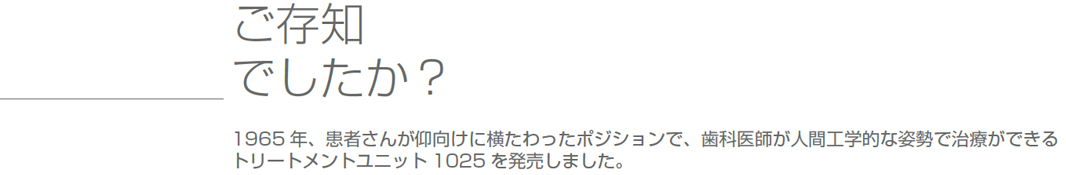 ご存知でしたか？1965年、患者さんが仰向けに横たわったポジションで、歯科医師が人間工学的な姿勢で治療ができるトリートメントユニット1025 を発売しました。